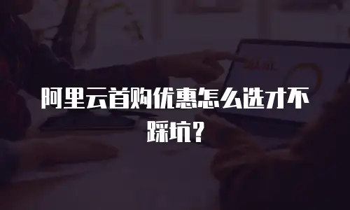 阿里云首购优惠怎么选才不踩坑？