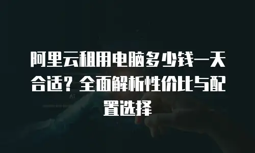 阿里云租用电脑多少钱一天合适？全面解析性价比与配置选择