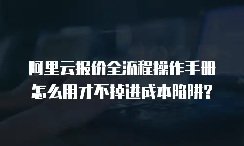 阿里云报价全流程操作手册怎么用才不掉进成本陷阱？