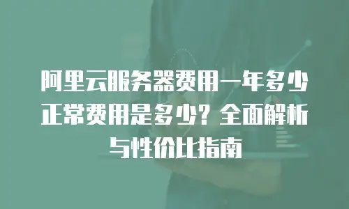 阿里云服务器费用一年多少正常费用是多少？全面解析与性价比指南