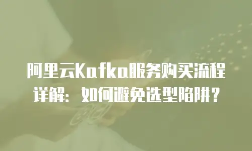 阿里云Kafka服务购买流程详解：如何避免选型陷阱？