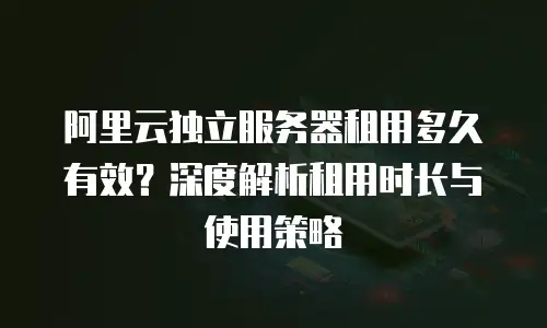 阿里云独立服务器租用多久有效？深度解析租用时长与使用策略