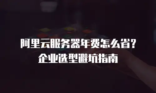 阿里云服务器年费怎么省？企业选型避坑指南
