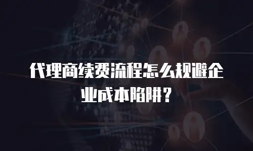 代理商续费流程怎么规避企业成本陷阱？