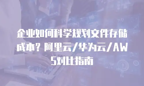 企业如何科学规划文件存储成本？阿里云/华为云/AWS对比指南