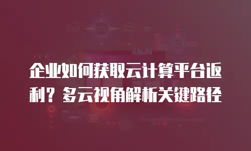 企业如何获取云计算平台返利？多云视角解析关键路径