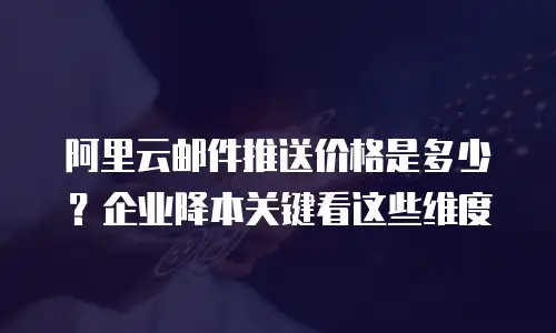 阿里云邮件推送价格是多少？企业降本关键看这些维度