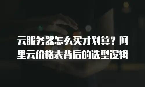 云服务器怎么买才划算？阿里云价格表背后的选型逻辑
