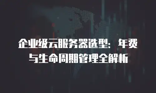 企业级云服务器选型：年费与生命周期管理全解析