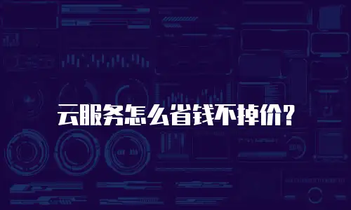 云服务怎么省钱不掉价？
