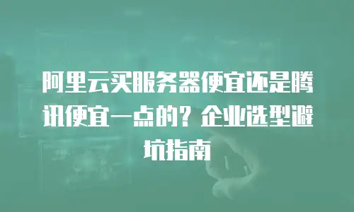 阿里云买服务器便宜还是腾讯便宜一点的？企业选型避坑指南