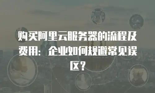 购买阿里云服务器的流程及费用：企业如何规避常见误区？