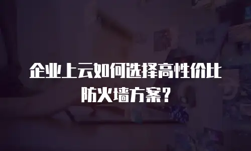 企业上云如何选择高性价比防火墙方案？