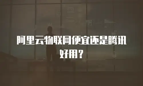 阿里云物联网便宜还是腾讯好用？