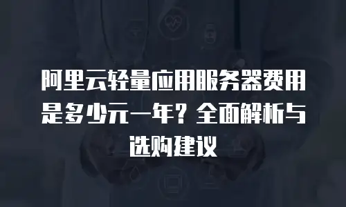 阿里云轻量应用服务器费用是多少元一年？全面解析与选购建议