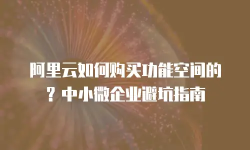 阿里云如何购买功能空间的？中小微企业避坑指南