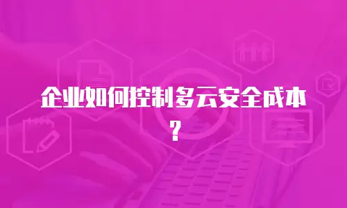 企业如何控制多云安全成本？