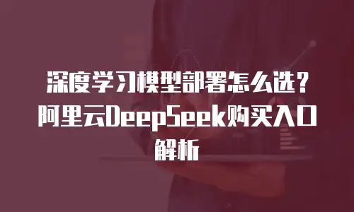 深度学习模型部署怎么选？阿里云DeepSeek购买入口解析