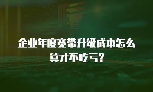 企业年度宽带升级成本怎么算才不吃亏？
