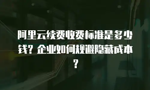 阿里云续费收费标准是多少钱？企业如何规避隐藏成本？