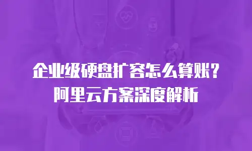 企业级硬盘扩容怎么算账？阿里云方案深度解析