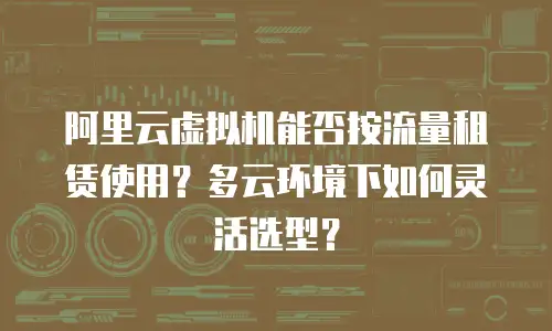 阿里云虚拟机能否按流量租赁使用？多云环境下如何灵活选型？