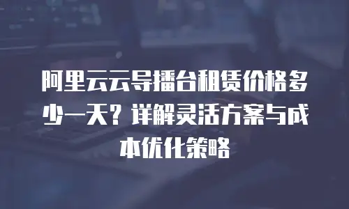 阿里云云导播台租赁价格多少一天？详解灵活方案与成本优化策略