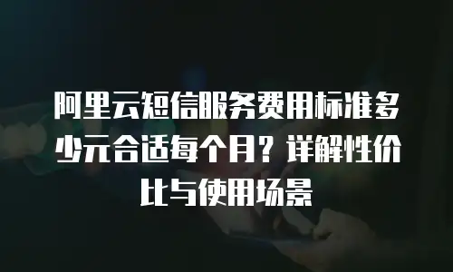 阿里云短信服务费用标准多少元合适每个月？详解性价比与使用场景