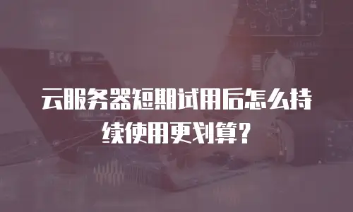 云服务器短期试用后怎么持续使用更划算？