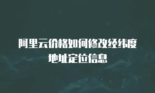 阿里云价格如何修改经纬度地址定位信息