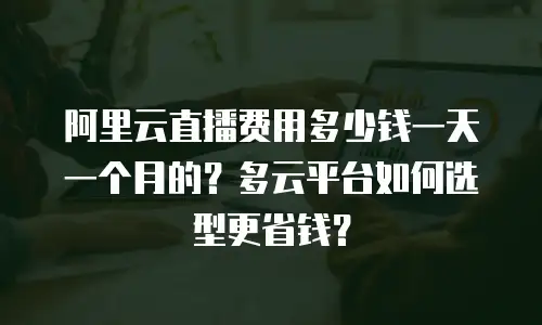 阿里云直播费用多少钱一天一个月的？多云平台如何选型更省钱？