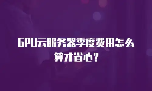 GPU云服务器季度费用怎么算才省心？