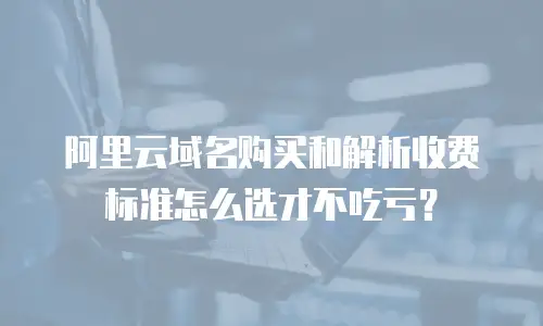 阿里云域名购买和解析收费标准怎么选才不吃亏？