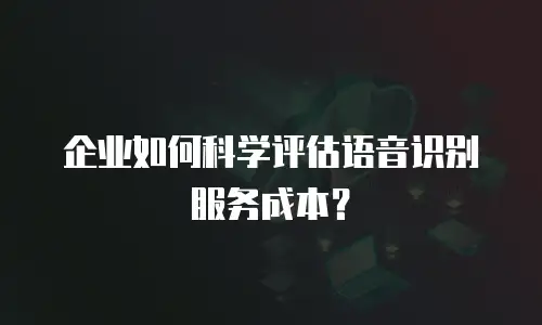 企业如何科学评估语音识别服务成本？