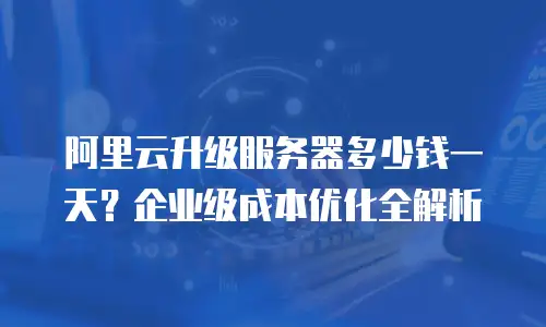 阿里云升级服务器多少钱一天？企业级成本优化全解析