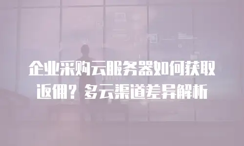 企业采购云服务器如何获取返佣？多云渠道差异解析