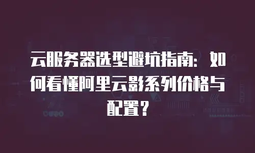 云服务器选型避坑指南：如何看懂阿里云影系列价格与配置？