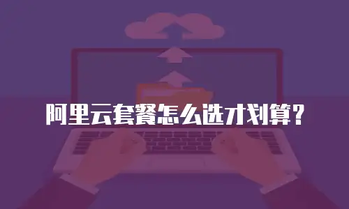 阿里云套餐怎么选才划算？