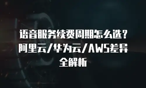 语音服务续费周期怎么选？阿里云/华为云/AWS差异全解析