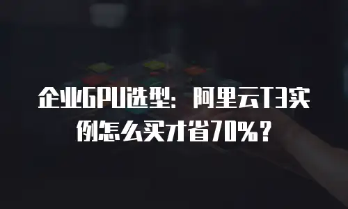 企业GPU选型：阿里云T3实例怎么买才省70%？