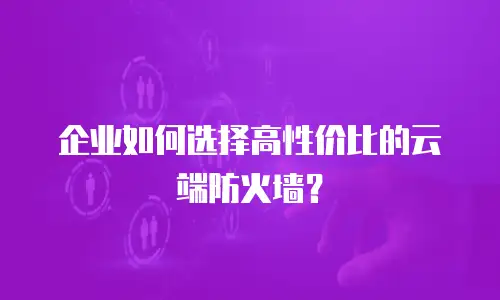 企业如何选择高性价比的云端防火墙？