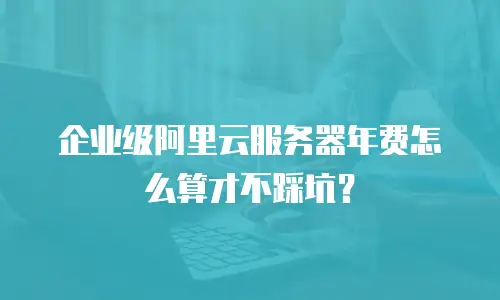 企业级阿里云服务器年费怎么算才不踩坑？