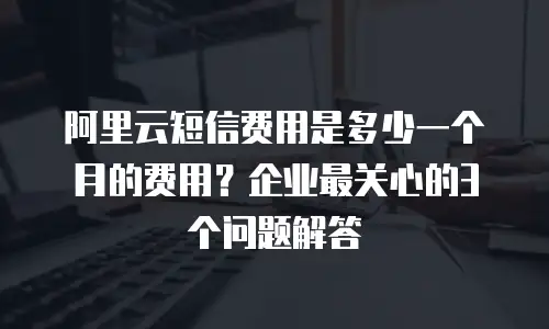 阿里云短信费用是多少一个月的费用？企业最关心的3个问题解答