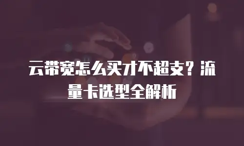 云带宽怎么买才不超支？流量卡选型全解析