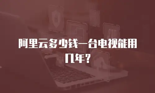 阿里云多少钱一台电视能用几年？