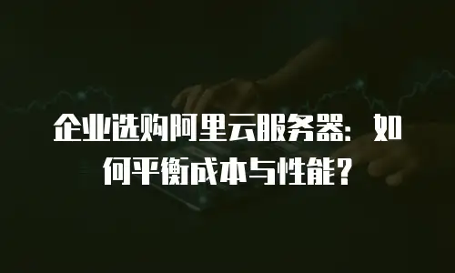 企业选购阿里云服务器：如何平衡成本与性能？