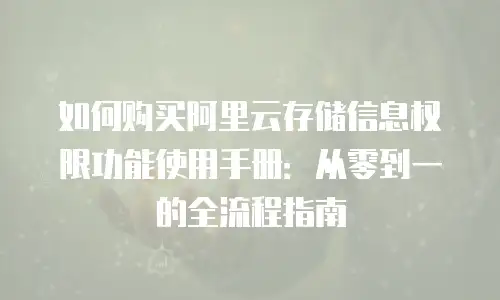 如何购买阿里云存储信息权限功能使用手册：从零到一的全流程指南