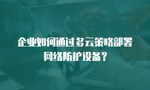 企业如何通过多云策略部署网络防护设备？