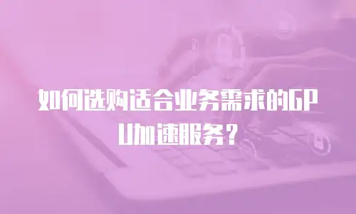 如何选购适合业务需求的GPU加速服务？