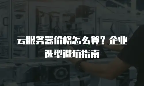 云服务器价格怎么算？企业选型避坑指南